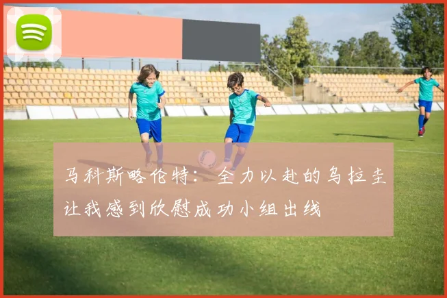 马科斯略伦特：全力以赴的乌拉圭让我感到欣慰成功小组出线