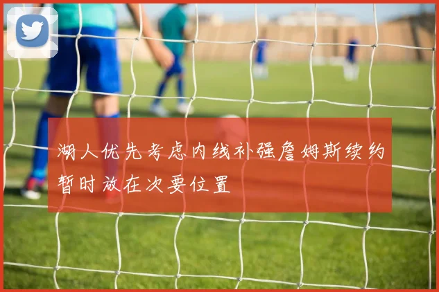 湖人优先考虑内线补强詹姆斯续约暂时放在次要位置