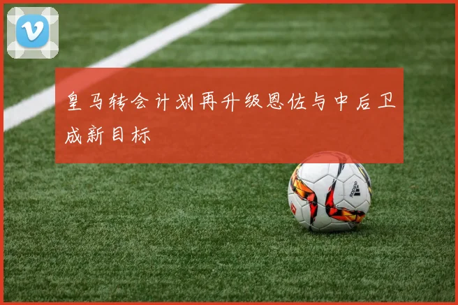 皇马转会计划再升级恩佐与中后卫成新目标