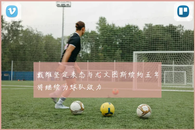 戴维坚定表态与尤文图斯续约五年将继续为球队效力