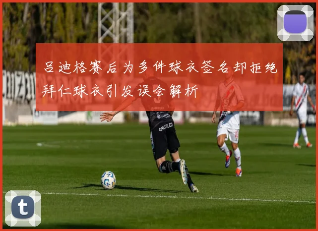 吕迪格赛后为多件球衣签名却拒绝拜仁球衣引发误会解析