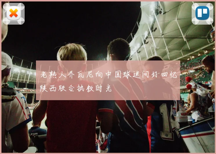 老熟人乔瓦尼向中国球迷问好回忆陕西联合执教时光