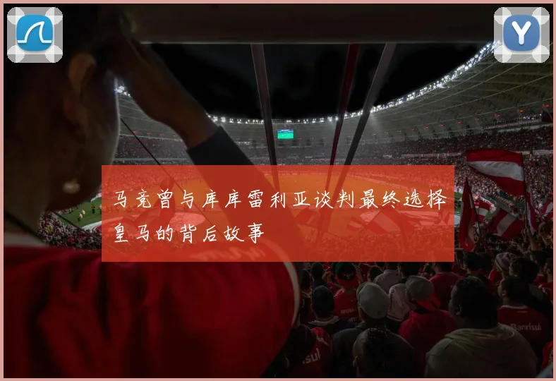 马竞曾与库库雷利亚谈判最终选择皇马的背后故事