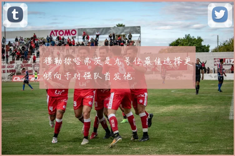 穆勒称哈弗茨是九号位最佳选择更倾向于对强队首发他